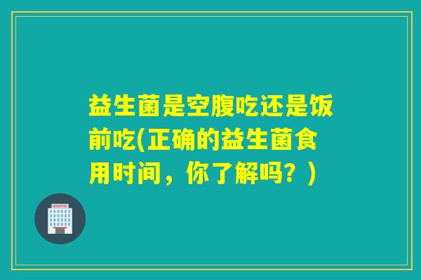 益生菌是空腹吃还是饭前吃(正确的益生菌食用时间，你了解吗？)