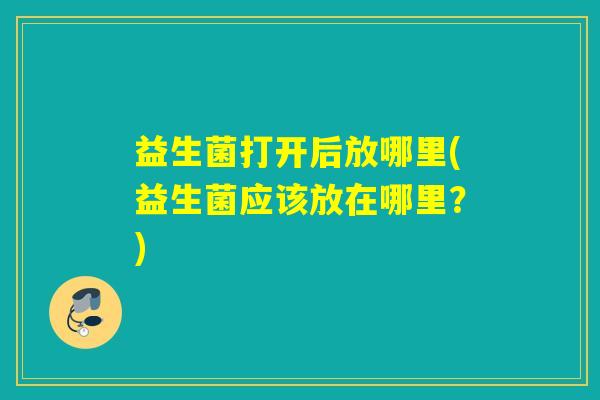 益生菌打开后放哪里(益生菌应该放在哪里？)