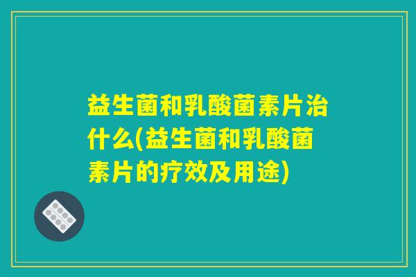 益生菌和乳酸菌素片治什么(益生菌和乳酸菌素片的疗效及用途)
