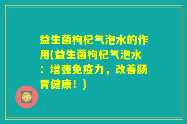 益生菌枸杞气泡水的作用(益生菌枸杞气泡水：增强免疫力，改善肠胃健康！)