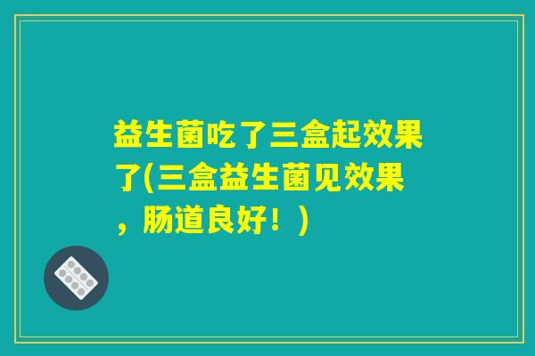 益生菌吃了三盒起效果了(三盒益生菌见效果,肠道良好!) 益生菌吃了三盒起效果了(三盒益生菌见效果,肠道良好!)