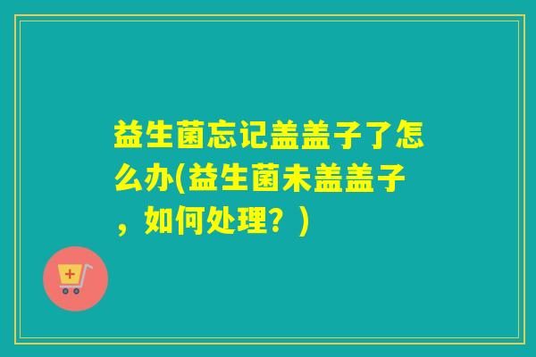 益生菌忘记盖盖子了怎么办(益生菌未盖盖子，如何处理？)