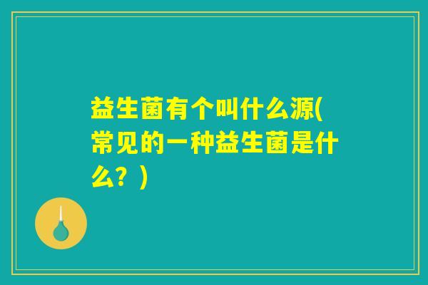 益生菌有个叫什么源(常见的一种益生菌是什么？)