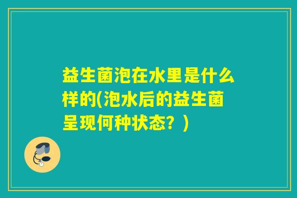 益生菌泡在水里是什么样的(泡水后的益生菌呈现何种状态？)