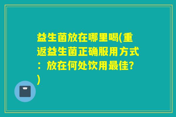 益生菌放在哪里喝(重返益生菌正确服用方式：放在何处饮用最佳？)