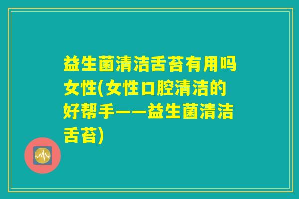 益生菌清洁舌苔有用吗女性(女性口腔清洁的好帮手——益生菌清洁舌苔)