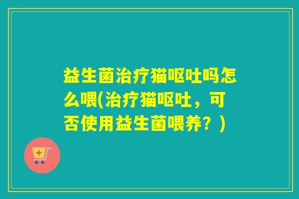 益生菌治疗猫呕吐吗怎么喂(治疗猫呕吐，可否使用益生菌喂养？)