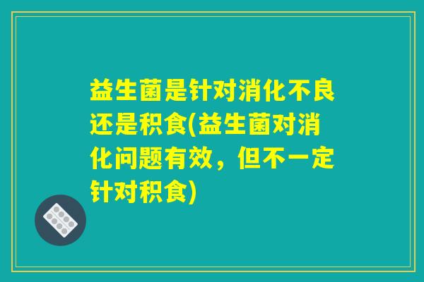 益生菌是针对消化不良还是积食(益生菌对消化问题有效，但不一定针对积食)