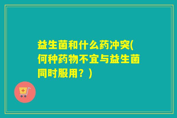 益生菌和什么药冲突(何种药物不宜与益生菌同时服用？)