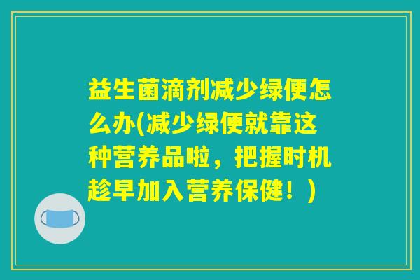 益生菌滴剂减少绿便怎么办(减少绿便就靠这种营养品啦，把握时机趁早加入营养保健！)