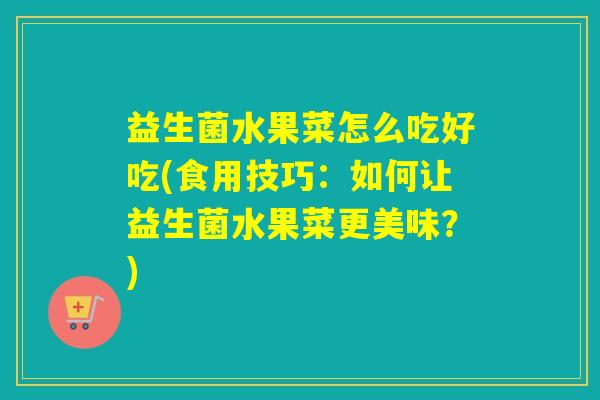 益生菌水果菜怎么吃好吃(食用技巧：如何让益生菌水果菜更美味？)