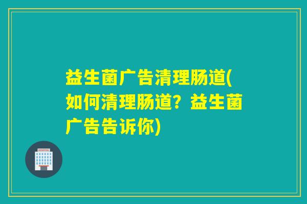 益生菌广告清理肠道(如何清理肠道？益生菌广告告诉你)