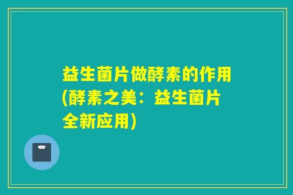 益生菌片做酵素的作用(酵素之美：益生菌片全新应用)