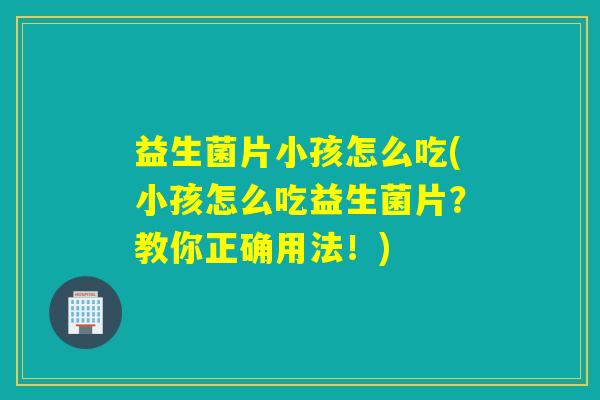 益生菌片小孩怎么吃(小孩怎么吃益生菌片？教你正确用法！)