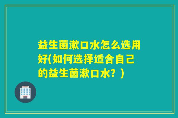 益生菌漱口水怎么选用好(如何选择适合自己的益生菌漱口水？)