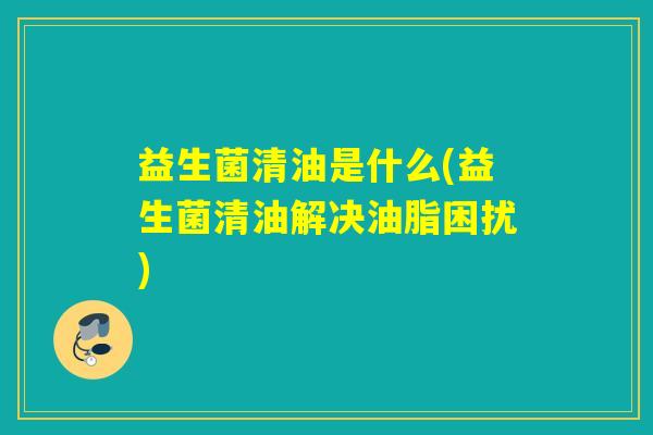 益生菌清油是什么(益生菌清油解决油脂困扰)