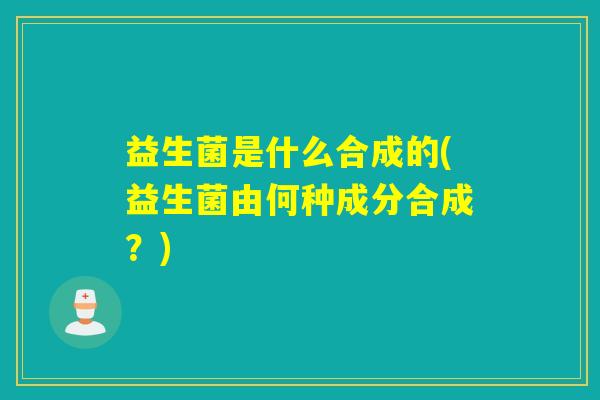 益生菌是什么合成的(益生菌由何种成分合成？)