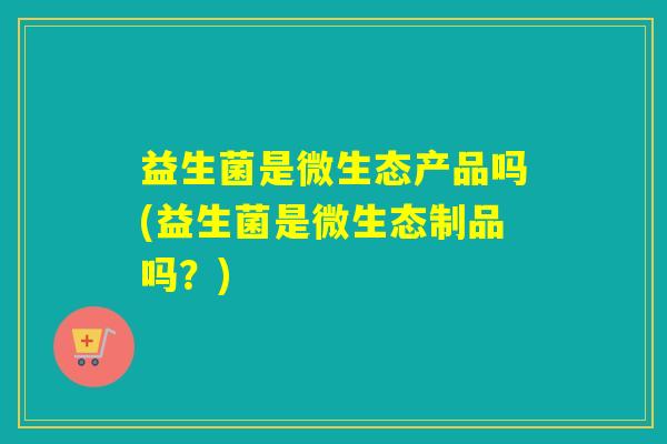 益生菌是微生态产品吗(益生菌是微生态制品吗?) 益生菌是微生态产品吗(益生菌是微生态制品吗?)