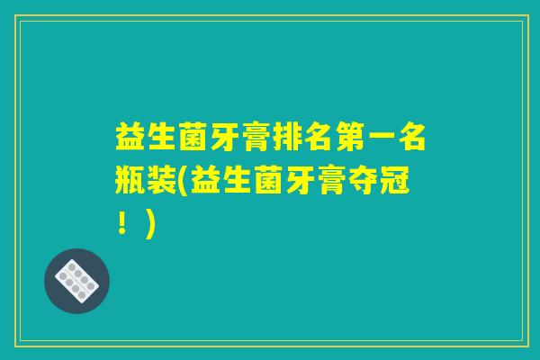 益生菌牙膏排名第一名瓶装(益生菌牙膏夺冠!) 益生菌牙膏排名第一名瓶装(益生菌牙膏夺冠!)