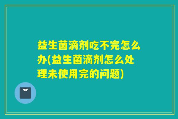 益生菌滴剂吃不完怎么办(益生菌滴剂怎么处理未使用完的问题)