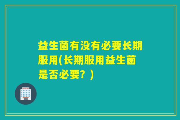 益生菌有没有必要长期服用(长期服用益生菌是否必要？)