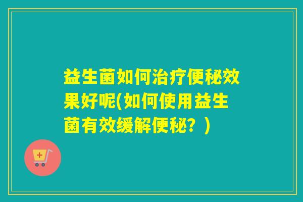 益生菌如何治疗便秘效果好呢(如何使用益生菌有效缓解便秘？)