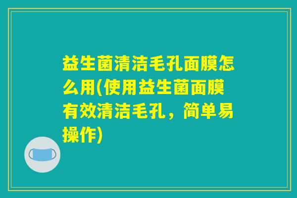 益生菌清洁毛孔面膜怎么用(使用益生菌面膜有效清洁毛孔，简单易操作)