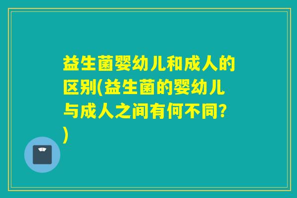 益生菌婴幼儿和成人的区别(益生菌的婴幼儿与成人之间有何不同？)