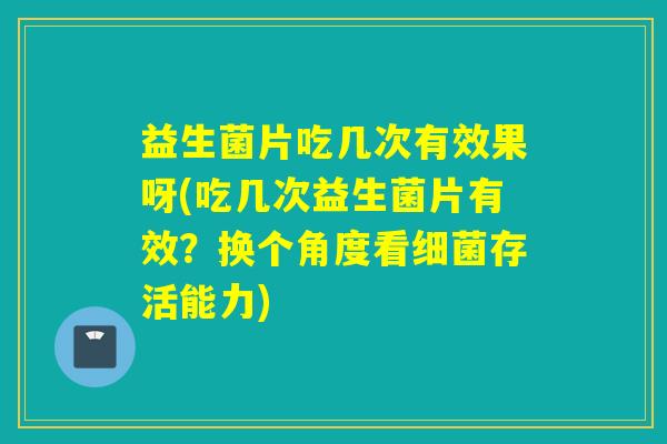 益生菌片吃几次有效果呀(吃几次益生菌片有效？换个角度看细菌存活能力)