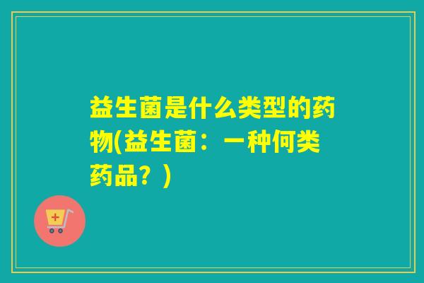 益生菌是什么类型的药物(益生菌：一种何类药品？)
