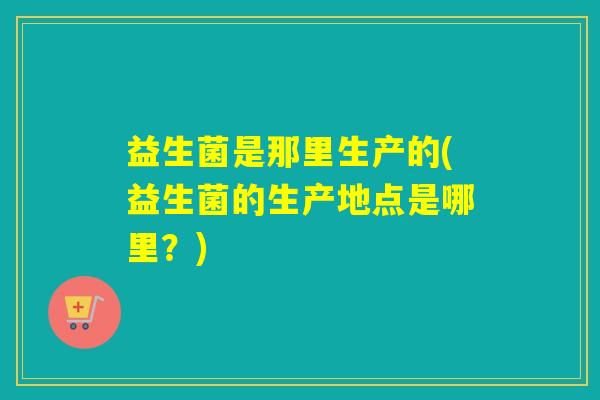 详细阅读:益生菌是那里生产的(益生菌的生产地点是哪里?) 益生菌是那里生产的(益生菌的生产地点是哪里?)