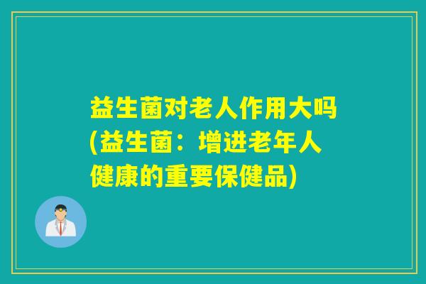 益生菌对老人作用大吗(益生菌：增进老年人健康的重要保健品)