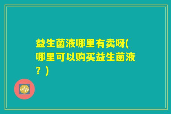 益生菌液哪里有卖呀(哪里可以购买益生菌液？)