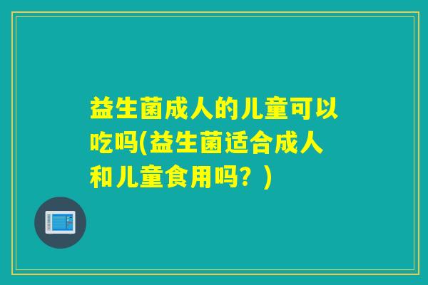 益生菌成人的儿童可以吃吗(益生菌适合成人和儿童食用吗？)
