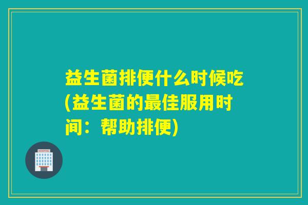 益生菌排便什么时候吃(益生菌的最佳服用时间：帮助排便)
