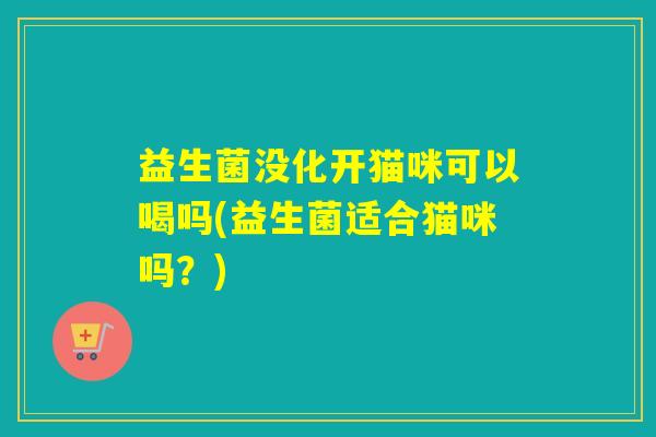 益生菌没化开猫咪可以喝吗(益生菌适合猫咪吗？)