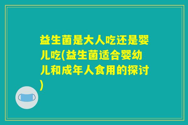 益生菌是大人吃还是婴儿吃(益生菌适合婴幼儿和成年人食用的探讨)