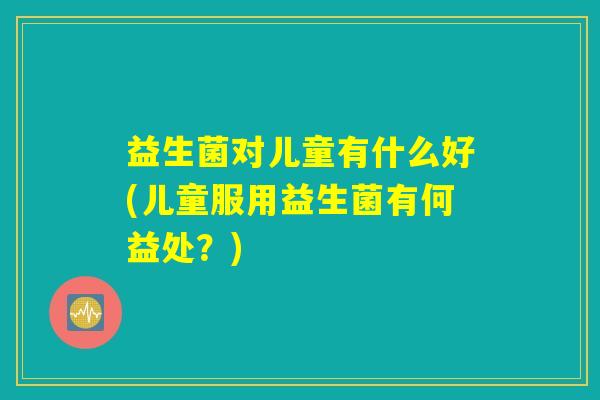 益生菌对儿童有什么好(儿童服用益生菌有何益处？)
