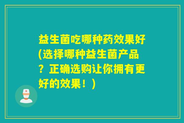 益生菌吃哪种药效果好(选择哪种益生菌产品？正确选购让你拥有更好的效果！)