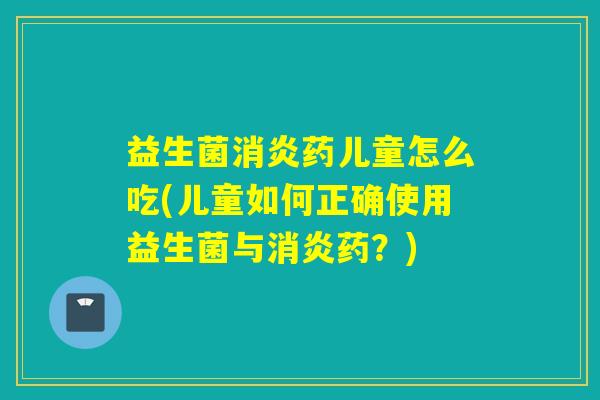 益生菌消炎药儿童怎么吃(儿童如何正确使用益生菌与消炎药？)