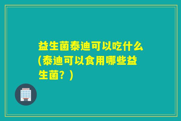 益生菌泰迪可以吃什么(泰迪可以食用哪些益生菌？)