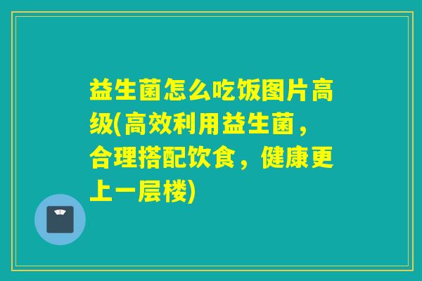 益生菌怎么吃饭图片高级(高效利用益生菌，合理搭配饮食，健康更上一层楼)