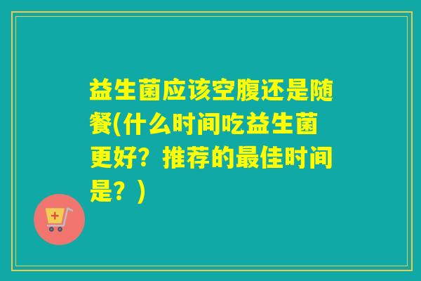 益生菌应该空腹还是随餐(什么时间吃益生菌更好？推荐的最佳时间是？)