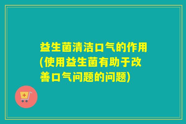 益生菌清洁口气的作用(使用益生菌有助于改善口气问题的问题)