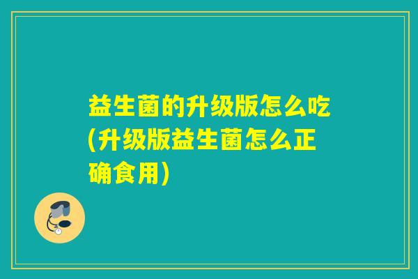 益生菌的升级版怎么吃(升级版益生菌怎么正确食用)