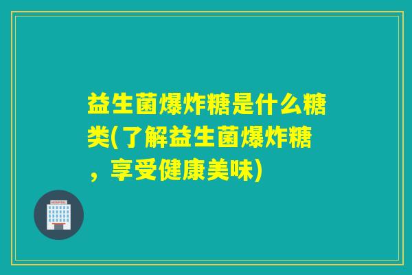 益生菌爆炸糖是什么糖类(了解益生菌爆炸糖，享受健康美味)