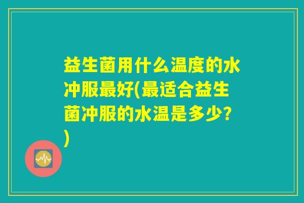 益生菌用什么温度的水冲服最好(最适合益生菌冲服的水温是多少？)