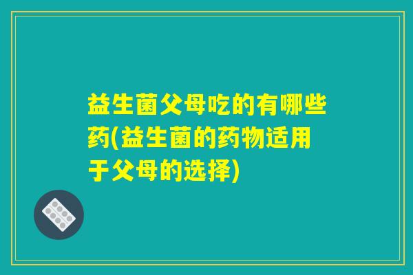 益生菌父母吃的有哪些药(益生菌的药物适用于父母的选择)
