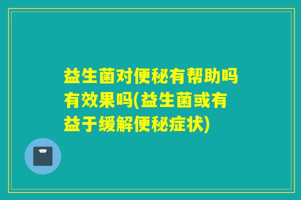 益生菌对便秘有帮助吗有效果吗(益生菌或有益于缓解便秘症状)