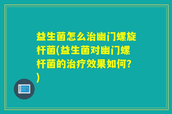 益生菌怎么治幽门螺旋杆菌(益生菌对幽门螺杆菌的治疗效果如何？)